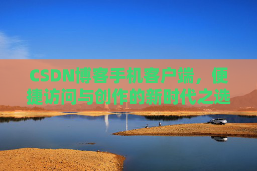 CSDN博客手机客户端,便捷访问与创作的新时代之选 CSDN博客手机客户端,便捷访问与创作的新时代之选